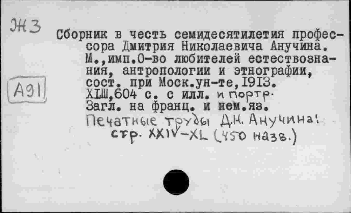 ﻿мз
Сборник в честь семидесятилетия профессора Дмитрия Николаевича Анучина. М.,имп.0-во любителей естествознания, антропологии и этнографии, сост. при Моск.ун-те,1913. Х1Ш,604 с. с илл. и портр-Загл. на франц, и нем.яз. Печатное Tpy'Ui ДМ. Анучина*.
стр-	наз*.)